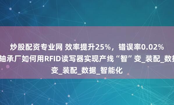 炒股配资专业网 效率提升25%，错误率0.02%！看这家轴承厂如何用RFID读写器实现产线“智”变_装配_数据_智能化