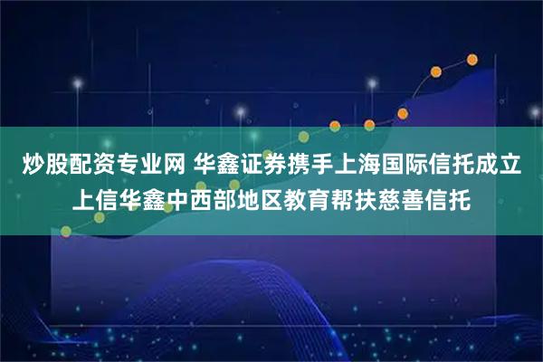 炒股配资专业网 华鑫证券携手上海国际信托成立上信华鑫中西部地区教育帮扶慈善信托