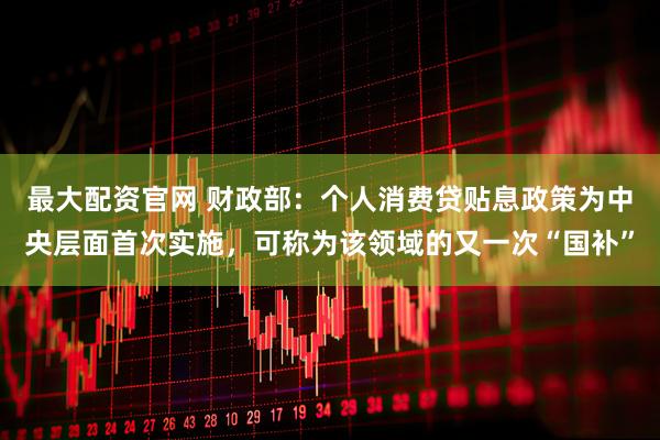 最大配资官网 财政部：个人消费贷贴息政策为中央层面首次实施，可称为该领域的又一次“国补”
