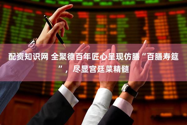 配资知识网 全聚德百年匠心呈现仿膳“百膳寿筵”，尽显宫廷菜精髓