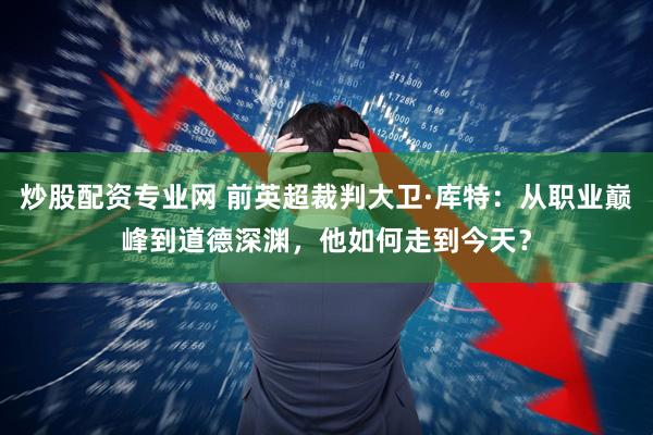 炒股配资专业网 前英超裁判大卫·库特：从职业巅峰到道德深渊，他如何走到今天？