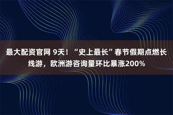 最大配资官网 9天！“史上最长”春节假期点燃长线游，欧洲游咨询量环比暴涨200%