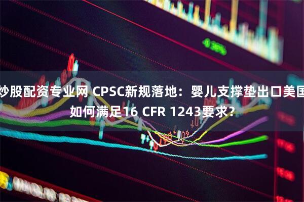 炒股配资专业网 CPSC新规落地：婴儿支撑垫出口美国如何满足16 CFR 1243要求？